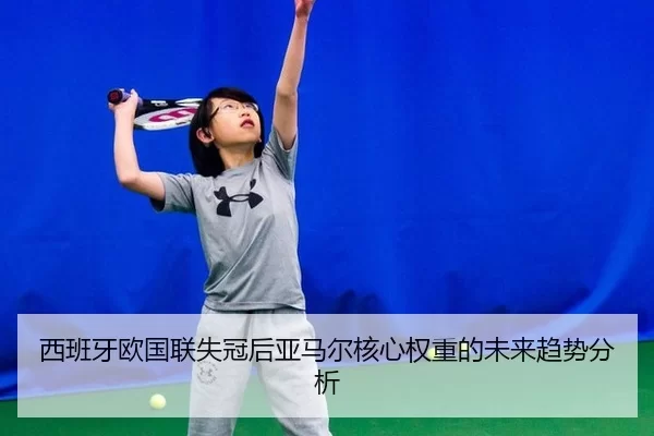 西班牙欧国联失冠后亚马尔核心权重的未来趋势分析 - xingkong